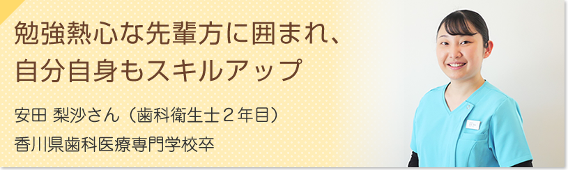 勉強熱心な先輩方に囲まれ、自分自身もスキルアップ　安田 梨沙さん（歯科衛生士１年目）香川歯科医療専門学校卒