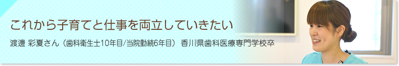 これから子育てと仕事を両立していきたい　渡邊 彩夏さん（歯科衛生士６年目/当院勤続４年目）香川歯科医療専門学校卒