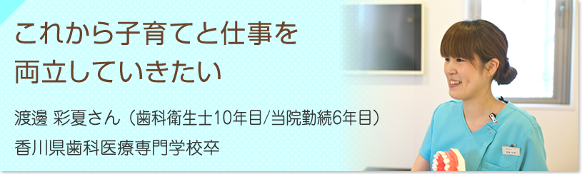 これから子育てと仕事を両立していきたい　渡邊 彩夏さん（歯科衛生士６年目/当院勤続４年目）香川歯科医療専門学校卒