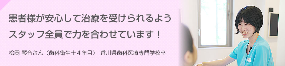 患者様が安心して治療を受けられるようスタッフ全員で力を合わせています 松岡 琴音さん（歯科衛生士4年目）香川歯科医療専門学校卒