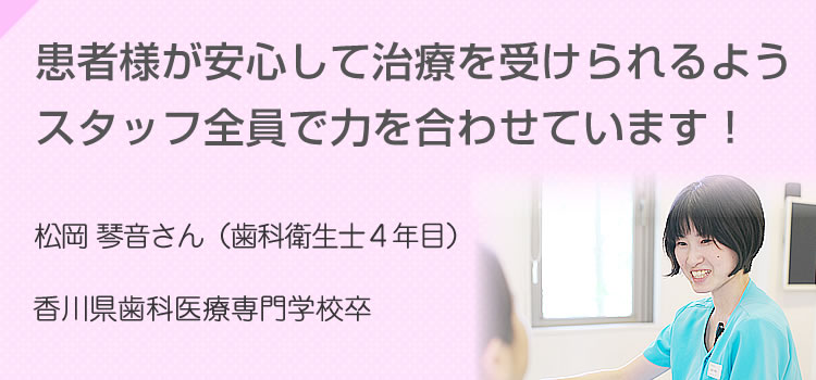 患者様が安心して治療を受けられるよう
スタッフ全員で力を合わせています 松岡 琴音さん（歯科衛生士4年目）香川歯科医療専門学校卒