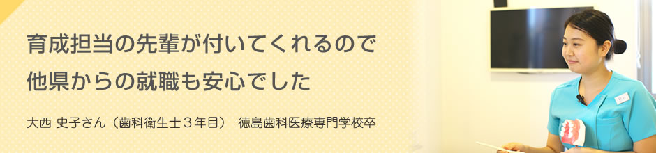 育成担当の先輩が付いてくれるので他県からの就職も安心でした 大西 史子さん(歯科衛生士3年目)徳島歯科医療専門学校卒