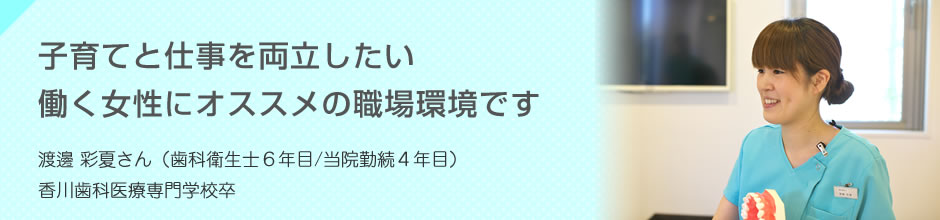 子育てと仕事を両立したい働く女性にオススメの職場環境です 渡邊 彩夏さん(歯科衛生士6年目/当院勤続4年目)香川歯科医療専門学校卒