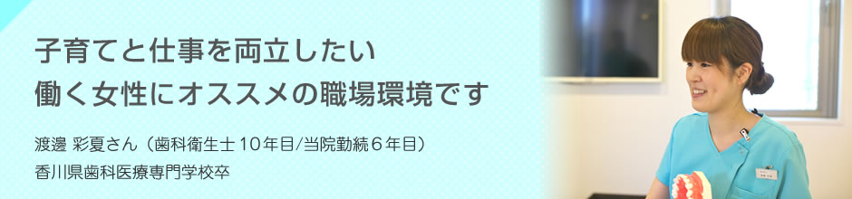 子育てと仕事を両立したい働く女性にオススメの職場環境です 渡邊 彩夏さん（歯科衛生士10年目/当院勤続6年目）香川歯科医療専門学校卒