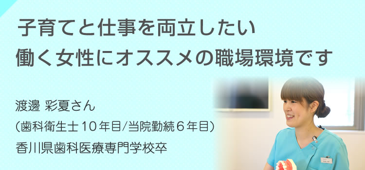 子育てと仕事を両立したい働く女性にオススメの職場環境です 渡邊 彩夏さん（歯科衛生士10年目/当院勤続6年目）香川歯科医療専門学校卒